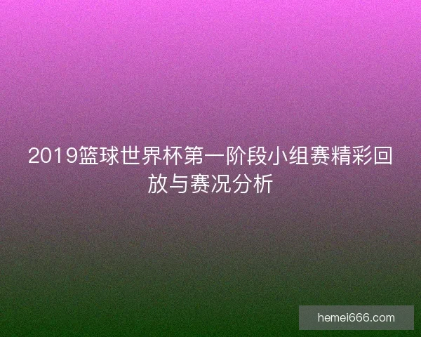2019篮球世界杯第一阶段小组赛精彩回放与赛况分析 2019篮球世界杯第一阶段小组赛精彩回放与赛况分析
