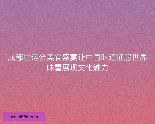 成都世运会美食盛宴让中国味道征服世界味蕾展现文化魅力