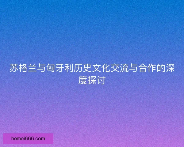 苏格兰与匈牙利历史文化交流与合作的深度探讨