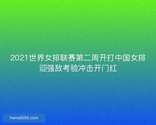 2021世界女排联赛第二周开打中国女排迎强敌考验冲击开门红