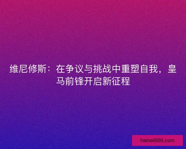 维尼修斯：在争议与挑战中重塑自我，皇马前锋开启新征程