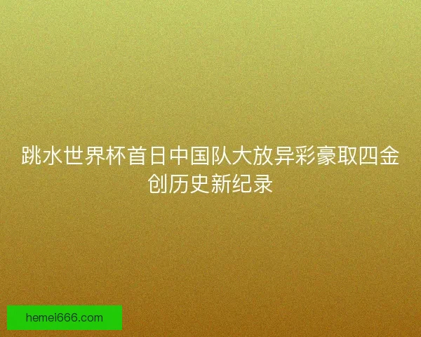 跳水世界杯首日中国队大放异彩豪取四金创历史新纪录 跳水世界杯首日中国队大放异彩豪取四金创历史新纪录