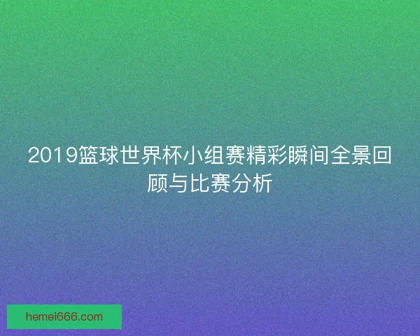 2019篮球世界杯小组赛精彩瞬间全景回顾与比赛分析