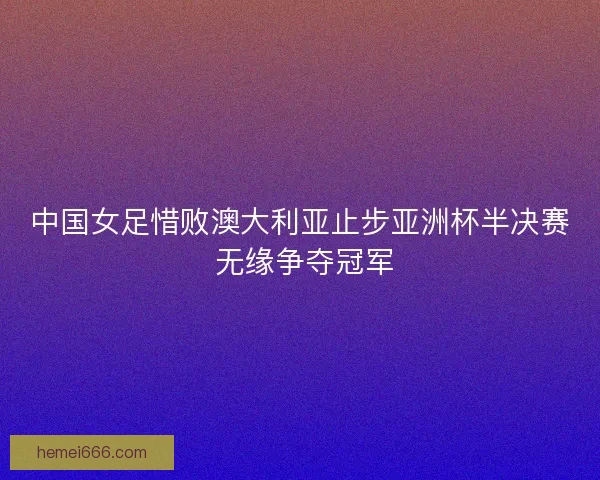 中国女足惜败澳大利亚止步亚洲杯半决赛 无缘争夺冠军
