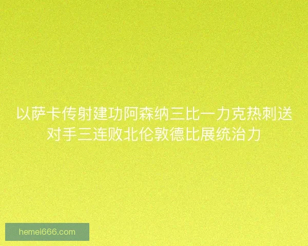 以萨卡传射建功阿森纳三比一力克热刺送对手三连败北伦敦德比展统治力 以萨卡传射建功阿森纳三比一力克热刺送对手三连败北伦敦德比展统治力