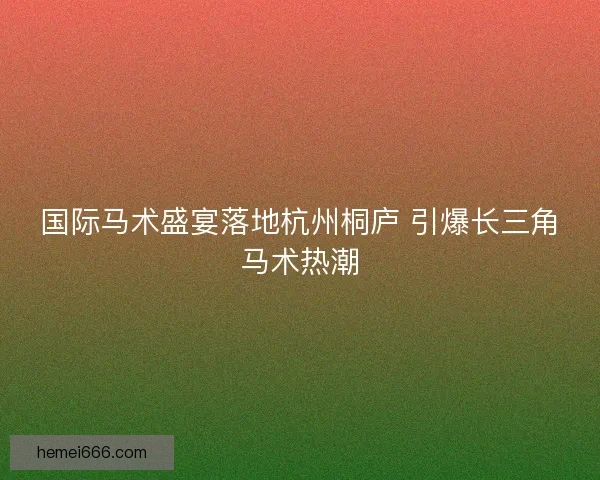 国际马术盛宴落地杭州桐庐 引爆长三角马术热潮 国际马术盛宴落地杭州桐庐 引爆长三角马术热潮