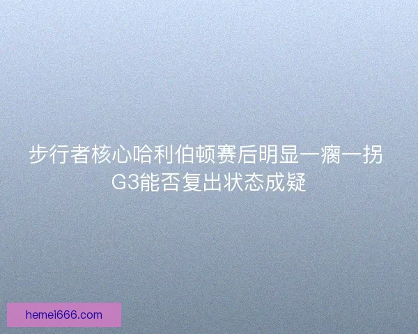 步行者核心哈利伯顿赛后明显一瘸一拐 G3能否复出状态成疑