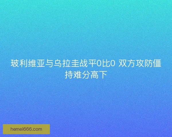 玻利维亚与乌拉圭战平0比0 双方攻防僵持难分高下 玻利维亚与乌拉圭战平0比0 双方攻防僵持难分高下