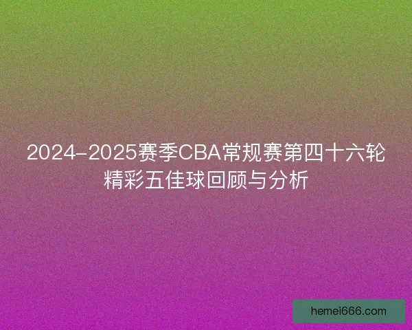 2024-2025赛季CBA常规赛第四十六轮精彩五佳球回顾与分析