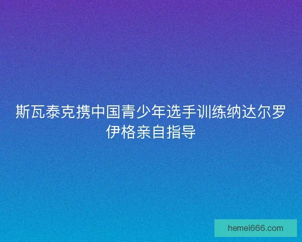 斯瓦泰克携中国青少年选手训练纳达尔罗伊格亲自指导