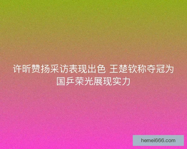 许昕赞扬采访表现出色 王楚钦称夺冠为国乒荣光展现实力
