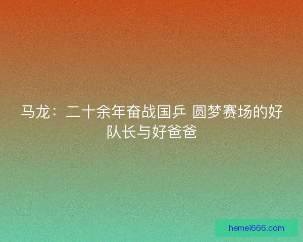 马龙：二十余年奋战国乒 圆梦赛场的好队长与好爸爸