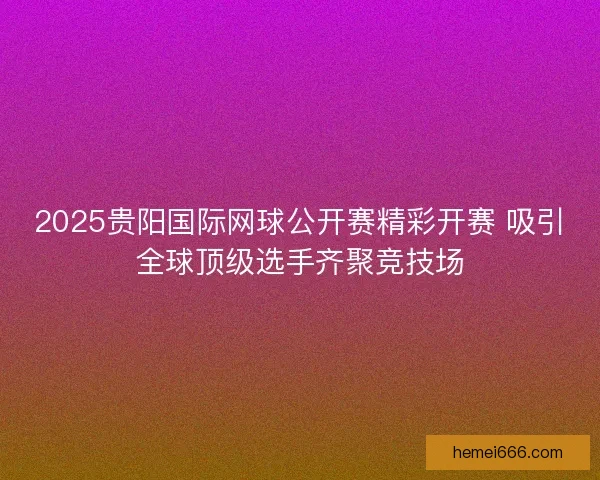 2025贵阳国际网球公开赛精彩开赛 吸引全球顶级选手齐聚竞技场