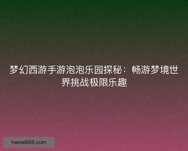 梦幻西游手游泡泡乐园探秘:畅游梦境世界挑战极限乐趣 梦幻西游手游泡泡乐园探秘:畅游梦境世界挑战极限乐趣