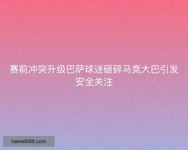 赛前冲突升级巴萨球迷砸碎马竞大巴引发安全关注 赛前冲突升级巴萨球迷砸碎马竞大巴引发安全关注