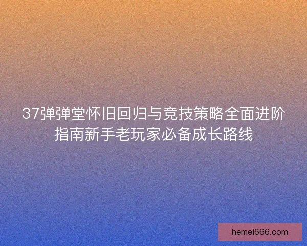 37弹弹堂怀旧回归与竞技策略全面进阶指南新手老玩家必备成长路线 37弹弹堂怀旧回归与竞技策略全面进阶指南新手老玩家必备成长路线
