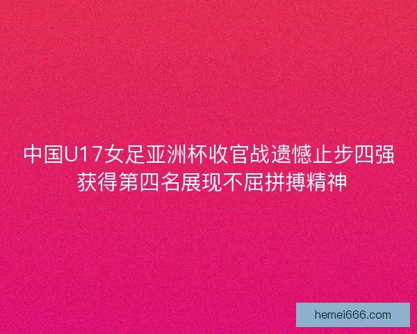 中国U17女足亚洲杯收官战遗憾止步四强 获得第四名展现不屈拼搏精神 中国U17女足亚洲杯收官战遗憾止步四强 获得第四名展现不屈拼搏精神