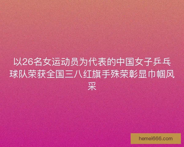 以26名女运动员为代表的中国女子乒乓球队荣获全国三八红旗手殊荣彰显巾帼风采