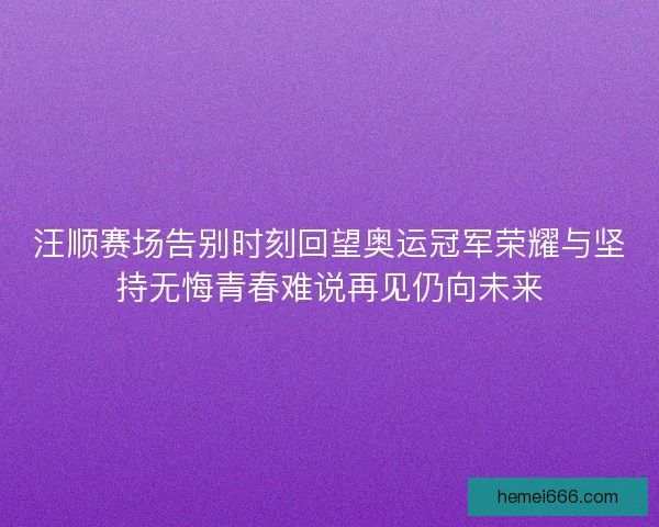 汪顺赛场告别时刻回望奥运冠军荣耀与坚持无悔青春难说再见仍向未来 汪顺赛场告别时刻回望奥运冠军荣耀与坚持无悔青春难说再见仍向未来