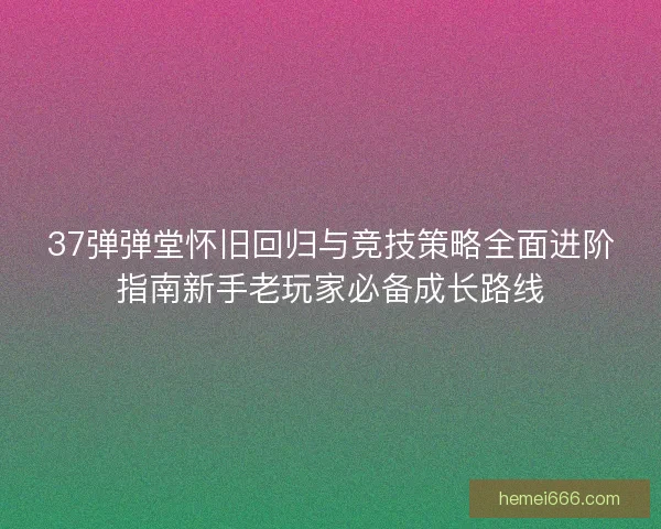 37弹弹堂怀旧回归与竞技策略全面进阶指南新手老玩家必备成长路线 37弹弹堂怀旧回归与竞技策略全面进阶指南新手老玩家必备成长路线