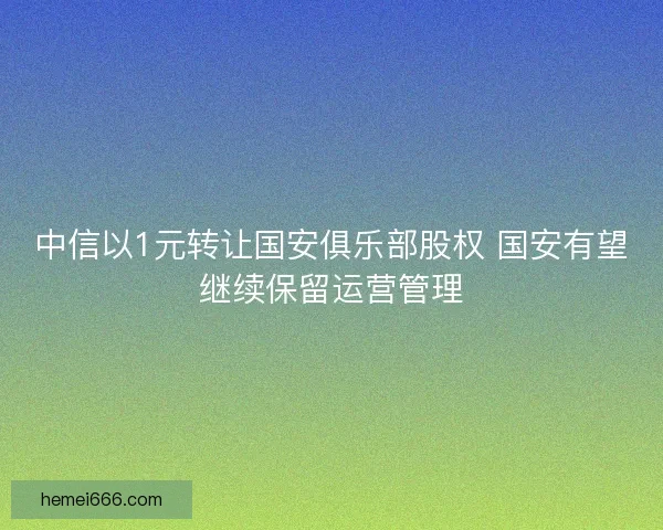 中信以1元转让国安俱乐部股权 国安有望继续保留运营管理 中信以1元转让国安俱乐部股权 国安有望继续保留运营管理