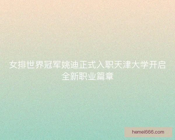 女排世界冠军姚迪正式入职天津大学开启全新职业篇章 女排世界冠军姚迪正式入职天津大学开启全新职业篇章
