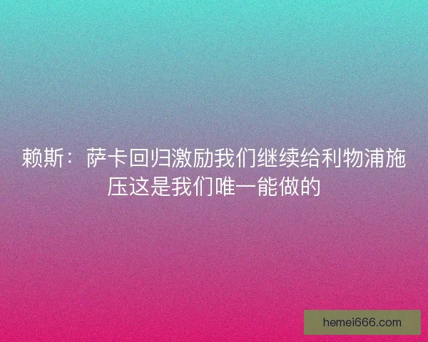 赖斯:萨卡回归激励我们继续给利物浦施压这是我们唯一能做的 赖斯:萨卡回归激励我们继续给利物浦施压这是我们唯一能做的