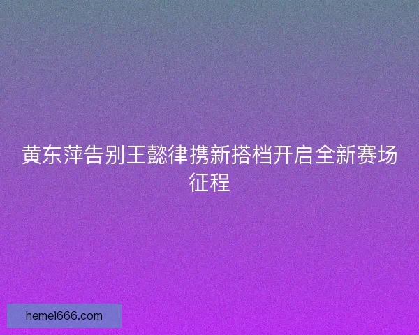黄东萍告别王懿律携新搭档开启全新赛场征程