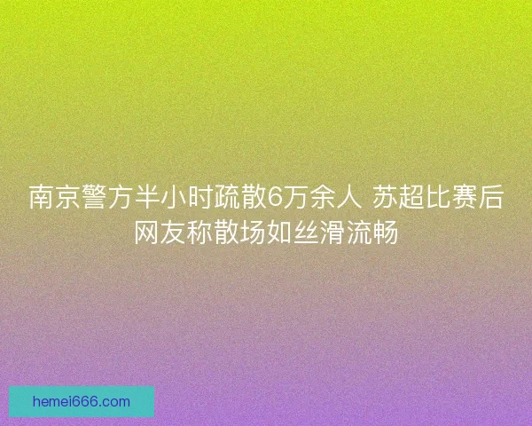 南京警方半小时疏散6万余人 苏超比赛后网友称散场如丝滑流畅