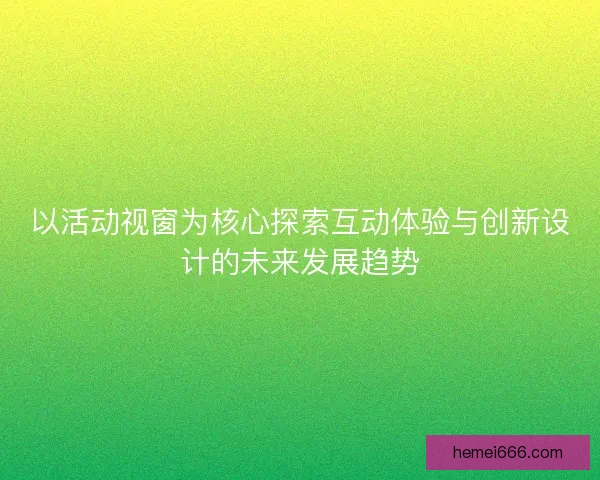以活动视窗为核心探索互动体验与创新设计的未来发展趋势