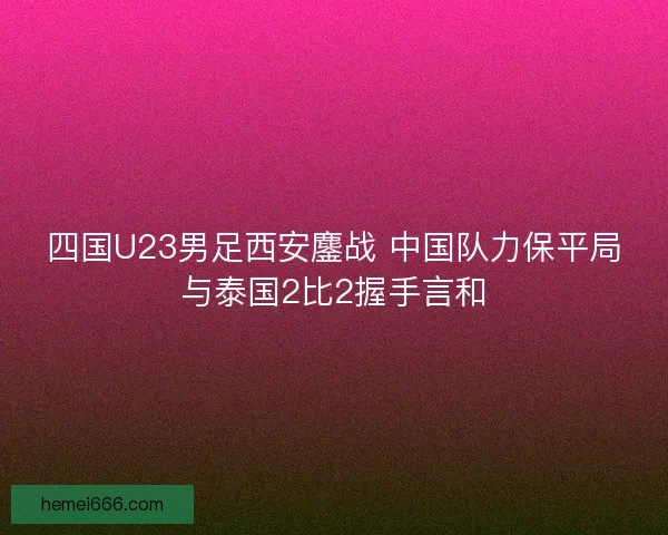 四国U23男足西安鏖战 中国队力保平局与泰国2比2握手言和 四国U23男足西安鏖战 中国队力保平局与泰国2比2握手言和