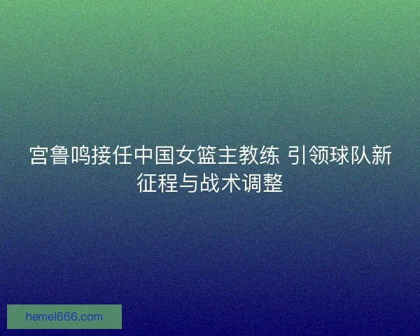 宫鲁鸣接任中国女篮主教练 引领球队新征程与战术调整 宫鲁鸣接任中国女篮主教练 引领球队新征程与战术调整