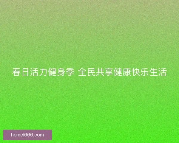 春日活力健身季 全民共享健康快乐生活 春日活力健身季 全民共享健康快乐生活